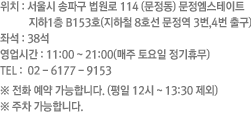 위치 : 서울시 송파구 법원로 114 (문정동) 문정엠스테이트 지하1층 B153호(지하철 8호선 문정역 3번,4번 출구) 좌석 : 38석 영업시간 : 11:00 ~ 22:00 TEL :  02-6177-9153  ※ 주차 가능합니다.