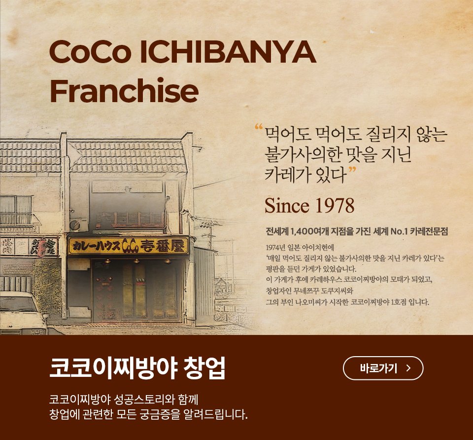 CoCo Ichibanya Franchise 먹어도 먹어도 질리지 않는 불가사의한 맛을 지닌 카레가 있다.  Since 1978 전세계 1,400여개 지점을 가진 세계 No.1 카레전문점 1974년 일본 아이치현에 매일 먹어도 질리지 않는 불가사의한 맛을 지닌 카레가 있다는 평판을 듣던 가게가 있습니다. 이 가게가 후에 카레하우스 코코이찌방야의 모태가 되었고, 창업자인 무네쯔꾸 도쿠지씨와 그의 부인 나오미씨가 시작한 코코이찌방야 1호점 입니다. 코코이찌방야 창업 코코이찌방야 성공스토리와 함께 창업에 관련한 모든 궁금증을 알려드립니다.